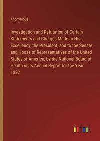 Cover image for Investigation and Refutation of Certain Statements and Charges Made to His Excellency, the President, and to the Senate and House of Representatives of the United States of America, by the National Board of Health in its Annual Report for the Year 1882