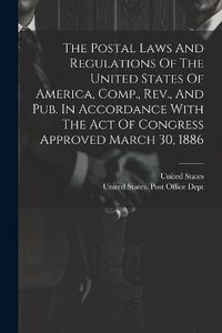 Cover image for The Postal Laws And Regulations Of The United States Of America, Comp., Rev., And Pub. In Accordance With The Act Of Congress Approved March 30, 1886