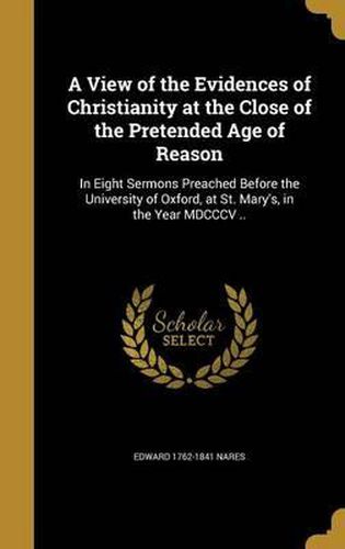 Cover image for A View of the Evidences of Christianity at the Close of the Pretended Age of Reason: In Eight Sermons Preached Before the University of Oxford, at St. Mary's, in the Year MDCCCV ..