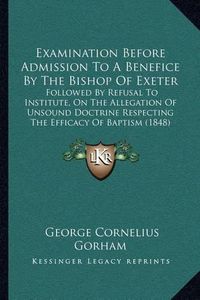 Cover image for Examination Before Admission to a Benefice by the Bishop of Exeter: Followed by Refusal to Institute, on the Allegation of Unsound Doctrine Respecting the Efficacy of Baptism (1848)