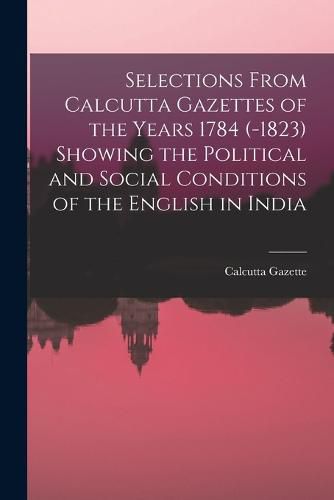 Cover image for Selections From Calcutta Gazettes of the Years 1784 (-1823) Showing the Political and Social Conditions of the English in India