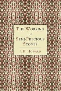 Cover image for The Working of Semi-Precious Stones: A Brief Elementary Monograph; A Practical Guide-Book Written in Untechnical Language