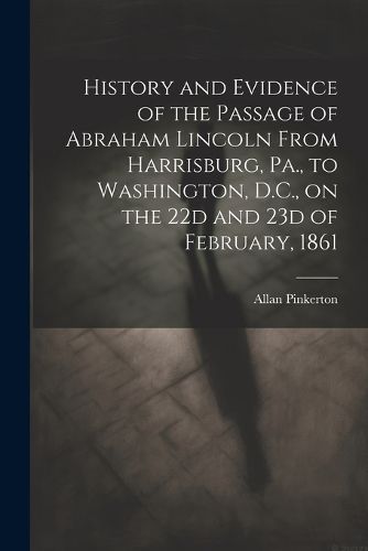 History and Evidence of the Passage of Abraham Lincoln From Harrisburg, Pa., to Washington, D.C., on the 22d and 23d of February, 1861