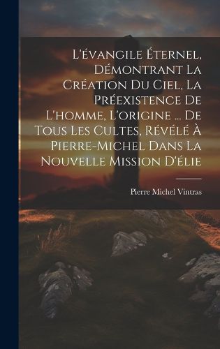 Cover image for L'evangile Eternel, Demontrant La Creation Du Ciel, La Preexistence De L'homme, L'origine ... De Tous Les Cultes, Revele A Pierre-Michel Dans La Nouvelle Mission D'elie