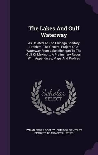 The Lakes and Gulf Waterway: As Related to the Chicago Sanitary Problem. the General Project of a Waterway from Lake Michigan to the Gulf of Mexico ... a Preliminary Report with Appendices, Maps and Profiles