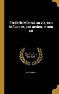 Cover image for Frederic Mistral, Sa Vie, Son Influence, Son Action, Et Son Art