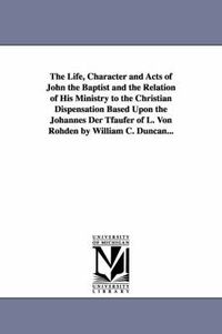 Cover image for The Life, Character and Acts of John the Baptist and the Relation of His Ministry to the Christian Dispensation Based Upon the Johannes Der Tfaufer of L. Von Rohden by William C. Duncan...