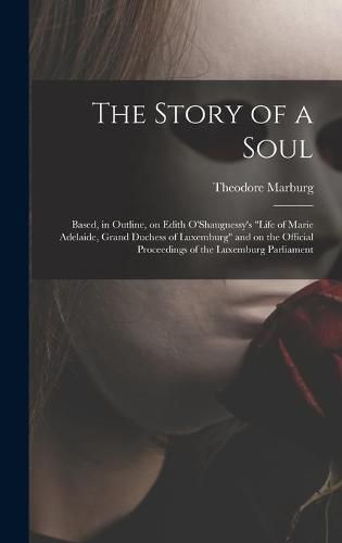 Cover image for The Story of a Soul: Based, in Outline, on Edith O'Shaugnessy's Life of Marie Adelaide, Grand Duchess of Luxemburg and on the Official Proceedings of the Luxemburg Parliament