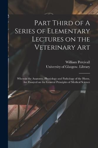 Cover image for Part Third of A Series of Elementary Lectures on the Veterinary Art [electronic Resource]: Wherein the Anatomy, Physiology and Pathology of the Horse, Are Essayed on the General Principles of Medical Science