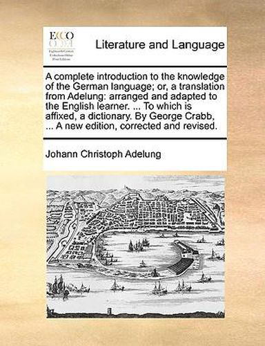 Cover image for A Complete Introduction to the Knowledge of the German Language; Or, a Translation from Adelung: Arranged and Adapted to the English Learner. ... to Which Is Affixed, a Dictionary. by George Crabb, ... a New Edition, Corrected and Revised.