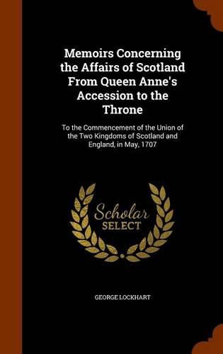 Cover image for Memoirs Concerning the Affairs of Scotland from Queen Anne's Accession to the Throne: To the Commencement of the Union of the Two Kingdoms of Scotland and England, in May, 1707