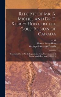 Cover image for Reports of Mr. A. Michel and Dr. T. Sterry Hunt on the Gold Region of Canada [microform]: Transmitted by Sir W. E. Logan to the Hon. Commissioner of Crown Lands, February 14, 1866. --