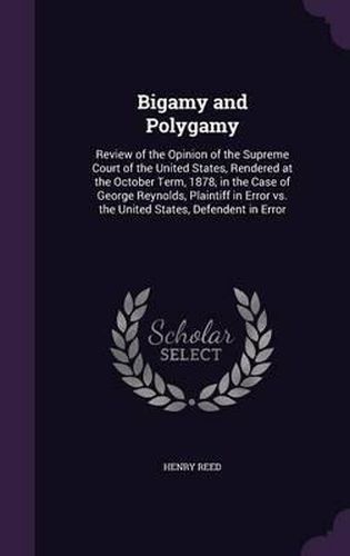 Bigamy and Polygamy: Review of the Opinion of the Supreme Court of the United States, Rendered at the October Term, 1878, in the Case of George Reynolds, Plaintiff in Error vs. the United States, Defendent in Error