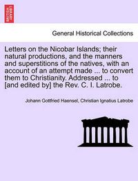 Cover image for Letters on the Nicobar Islands; Their Natural Productions, and the Manners and Superstitions of the Natives, with an Account of an Attempt Made ... to Convert Them to Christianity. Addressed ... to [And Edited By] the REV. C. I. Latrobe.