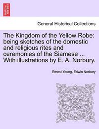 Cover image for The Kingdom of the Yellow Robe: Being Sketches of the Domestic and Religious Rites and Ceremonies of the Siamese ... with Illustrations by E. A. Norbury.