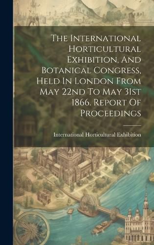 Cover image for The International Horticultural Exhibition, And Botanical Congress, Held In London From May 22nd To May 31st 1866. Report Of Proceedings