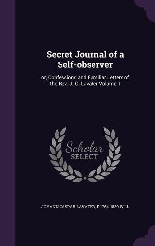 Cover image for Secret Journal of a Self-Observer: Or, Confessions and Familiar Letters of the REV. J. C. Lavater Volume 1