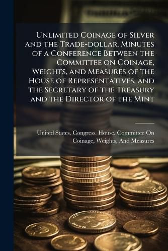 Cover image for Unlimited Coinage of Silver and the Trade-Dollar. Minutes of a Conference Between the Committee on Coinage, Weights, and Measures of the House of Representatives, and the Secretary of the Treasury and the Director of the Mint