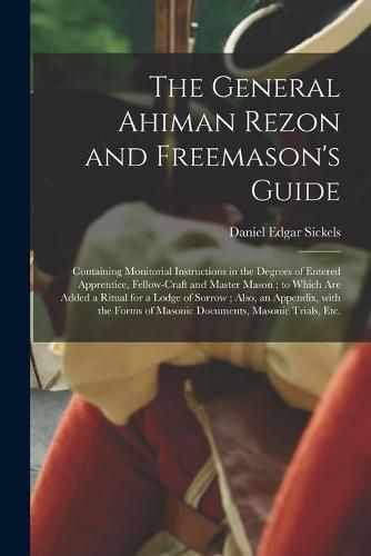 The General Ahiman Rezon and Freemason's Guide: Containing Monitorial Instructions in the Degrees of Entered Apprentice, Fellow-craft and Master Mason; to Which Are Added a Ritual for a Lodge of Sorrow; Also, an Appendix, With the Forms of Masonic...