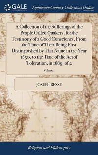 Cover image for A Collection of the Sufferings of the People Called Quakers, for the Testimony of a Good Conscience, From the Time of Their Being First Distinguished by That Name in the Year 1650, to the Time of the Act of Toleration, in 1689. of 2; Volume 1