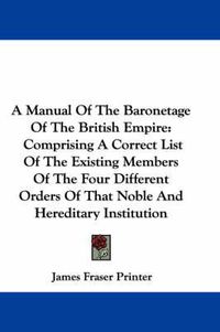 Cover image for A Manual of the Baronetage of the British Empire: Comprising a Correct List of the Existing Members of the Four Different Orders of That Noble and Hereditary Institution