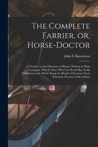 Cover image for The Complete Farrier, or, Horse-doctor: a Treatise on the Dieseases of Horses, Written in Plain Language, Which Those Who Can Read May Easily Understand, the Whole Being the Result of Seventry Years Extensive Practice of the Author