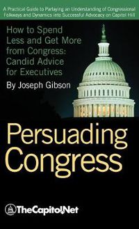 Cover image for Persuading Congress: A Practical Guide to Parlaying an Understanding of Congressional Folkways and Dynamics into Successful Advocacy on Capitol Hill: How to Spend Less and Get More from Congress: Candid Advice for Executives