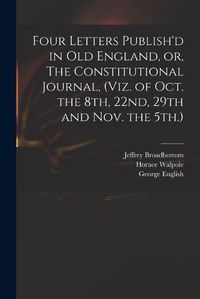 Cover image for Four Letters Publish'd in Old England, or, The Constitutional Journal, (viz. of Oct. the 8th, 22nd, 29th and Nov. the 5th.)