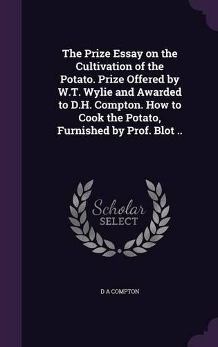 Cover image for The Prize Essay on the Cultivation of the Potato. Prize Offered by W.T. Wylie and Awarded to D.H. Compton. How to Cook the Potato, Furnished by Prof. Blot ..