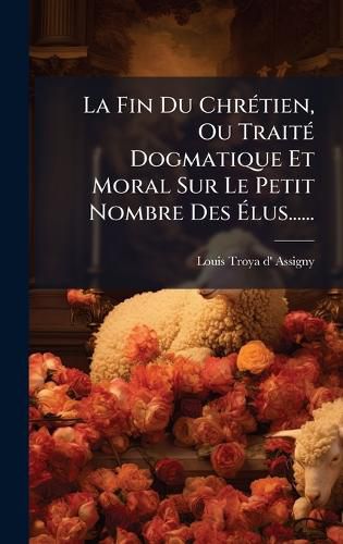 Cover image for La Fin Du ChrA(c)tien, Ou TraitA(c) Dogmatique Et Moral Sur Le Petit Nombre Des Alus......