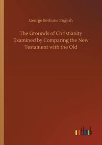 Cover image for The Grounds of Christianity Examined by Comparing the New Testament with the Old