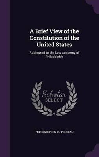 A Brief View of the Constitution of the United States: Addressed to the Law Academy of Philadelphia