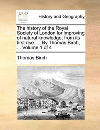 Cover image for The History of the Royal Society of London for Improving of Natural Knowledge, from Its First Rise. ... by Thomas Birch, ... Volume 1 of 4