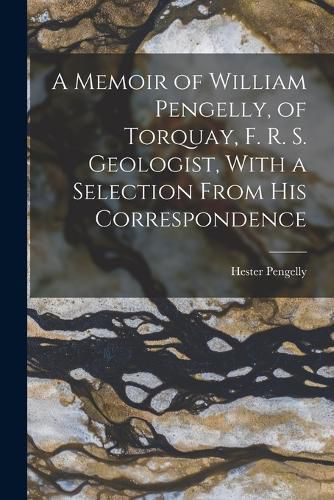 A Memoir of William Pengelly, of Torquay, F. R. S. Geologist, With a Selection From his Correspondence