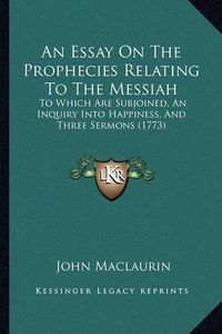 Cover image for An Essay on the Prophecies Relating to the Messiah: To Which Are Subjoined, an Inquiry Into Happiness, and Three Sermons (1773)