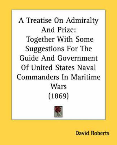 Cover image for A Treatise on Admiralty and Prize: Together with Some Suggestions for the Guide and Government of United States Naval Commanders in Maritime Wars (1869)