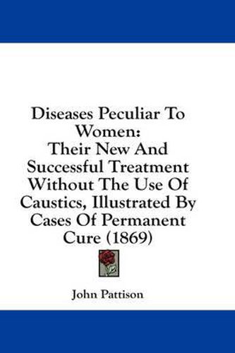 Cover image for Diseases Peculiar to Women: Their New and Successful Treatment Without the Use of Caustics, Illustrated by Cases of Permanent Cure (1869)