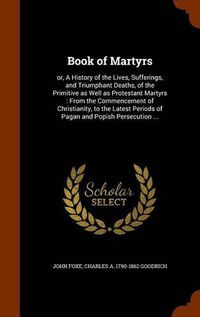 Cover image for Book of Martyrs: Or, a History of the Lives, Sufferings, and Triumphant Deaths, of the Primitive as Well as Protestant Martyrs: From the Commencement of Christianity, to the Latest Periods of Pagan and Popish Persecution ...