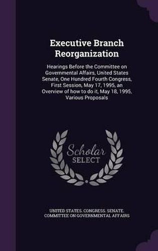 Cover image for Executive Branch Reorganization: Hearings Before the Committee on Governmental Affairs, United States Senate, One Hundred Fourth Congress, First Session, May 17, 1995, an Overview of How to Do It, May 18, 1995, Various Proposals