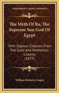 Cover image for The Myth of Ra, the Supreme Sun God of Egypt: With Copious Citations from the Solar and Pantheistic Litanies (1877)