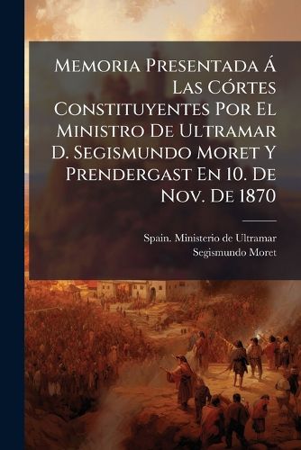 Cover image for Memoria Presentada Las C Rtes Constituyentes Por El Ministro de Ultramar D. Segismundo Moret y Prendergast En 10. de Nov. de 1870