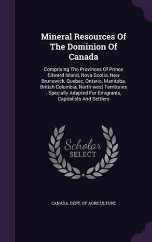 Cover image for Mineral Resources of the Dominion of Canada: Comprising the Provinces of Prince Edward Island, Nova Scotia, New Brunswick, Quebec, Ontario, Manitoba, British Columbia, North-West Territories: Specially Adapted for Emigrants, Capitalists and Settlers