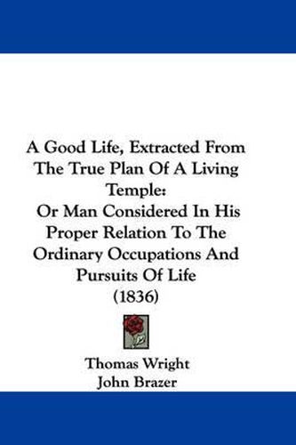 Cover image for A Good Life, Extracted From The True Plan Of A Living Temple: Or Man Considered In His Proper Relation To The Ordinary Occupations And Pursuits Of Life (1836)