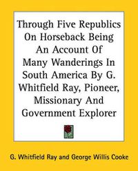 Cover image for Through Five Republics On Horseback Being An Account Of Many Wanderings In South America By G. Whitfield Ray, Pioneer, Missionary And Government Explorer