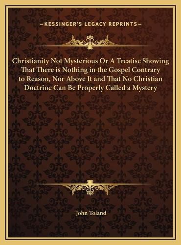 Christianity Not Mysterious or a Treatise Showing That There Is Nothing in the Gospel Contrary to Reason, Nor Above It and That No Christian Doctrine Can Be Properly Called a Mystery