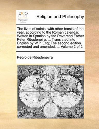 Cover image for The Lives of Saints, with Other Feasts of the Year, According to the Roman Calendar. Written in Spanish by the Reverend Father Peter Ribadeneira, ... Translated Into English by W.P. Esq; The Second Edition Corrected and Amended. ... Volume 2 of 2