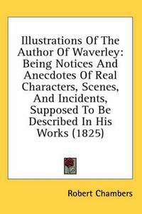 Cover image for Illustrations of the Author of Waverley: Being Notices and Anecdotes of Real Characters, Scenes, and Incidents, Supposed to Be Described in His Works (1825)