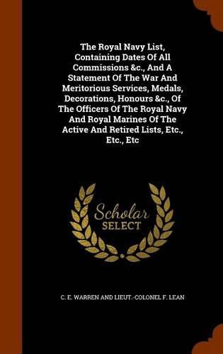 The Royal Navy List, Containing Dates of All Commissions &C., and a Statement of the War and Meritorious Services, Medals, Decorations, Honours &C., of the Officers of the Royal Navy and Royal Marines of the Active and Retired Lists, Etc., Etc., Etc