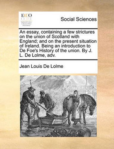 An Essay, Containing a Few Strictures on the Union of Scotland with England; And on the Present Situation of Ireland. Being an Introduction to de Foe's History of the Union. by J. L. de Lolme, Adv.