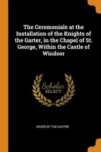 Cover image for The Ceremoniale at the Installation of the Knights of the Garter, in the Chapel of St. George, Within the Castle of Windsor